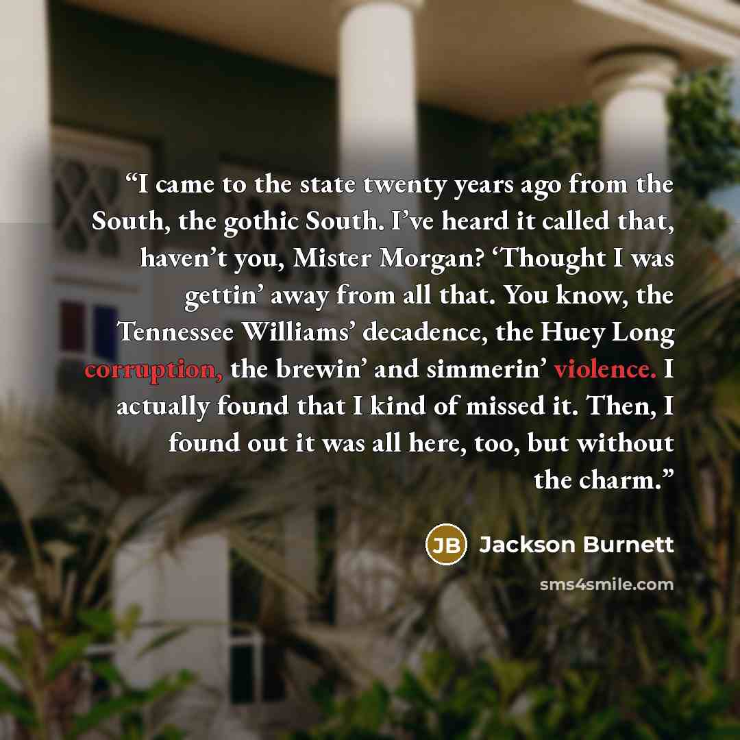 “I came to the state twenty years ago from the South, the gothic South. I’ve heard it called that, haven’t you, Mister Morgan? ‘Thought I was gettin’ away from all that. You know, the Tennessee Williams’ decadence, the Huey Long corruption, the brewin’ and simmerin’ violence. I actually found that…” quote by Jackson Burnett