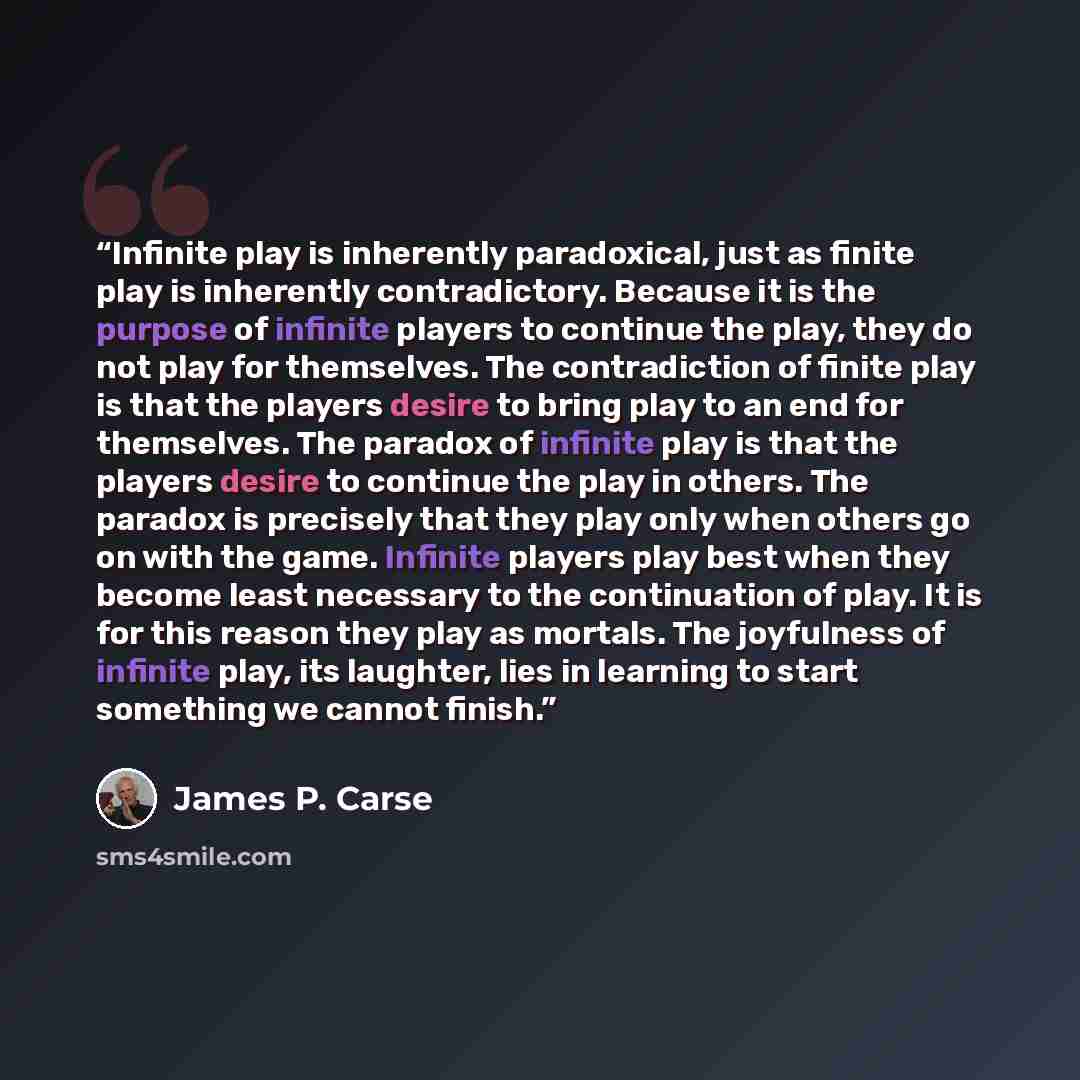 “Infinite play is inherently paradoxical, just as finite play is inherently contradictory. Because it is the purpose of infinite players to continue the play, they do not play for themselves. The contradiction of finite play is that the players desire to bring play to an end for themselves. The…” quote by James P. Carse