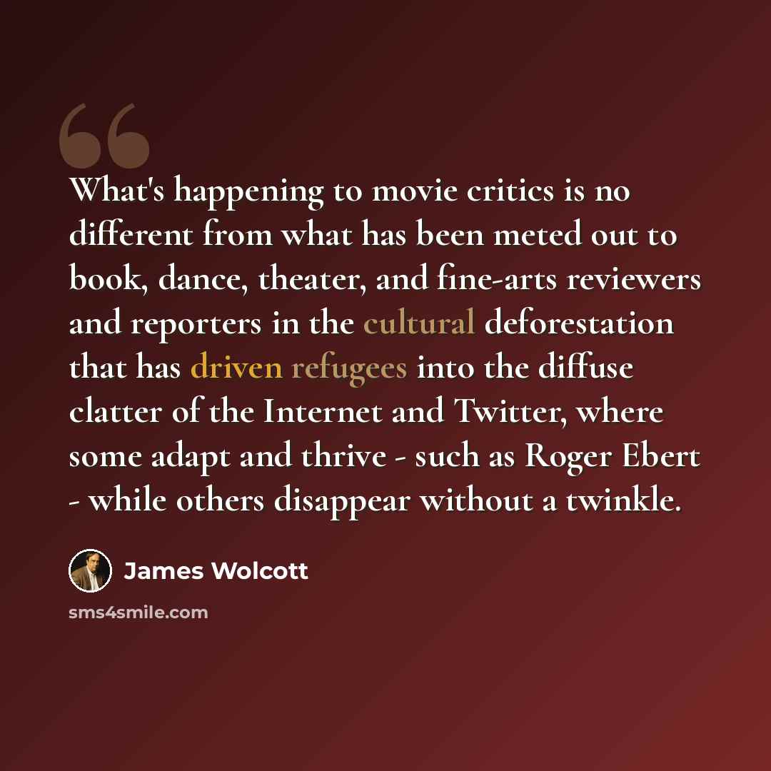 “What's happening to movie critics is no different from what has been meted out to book, dance, theater, and fine-arts reviewers and reporters in the cultural deforestation that has driven refugees into the diffuse clatter of the Internet and Twitter, where some adapt and thrive - such as Roger…” quote by James Wolcott