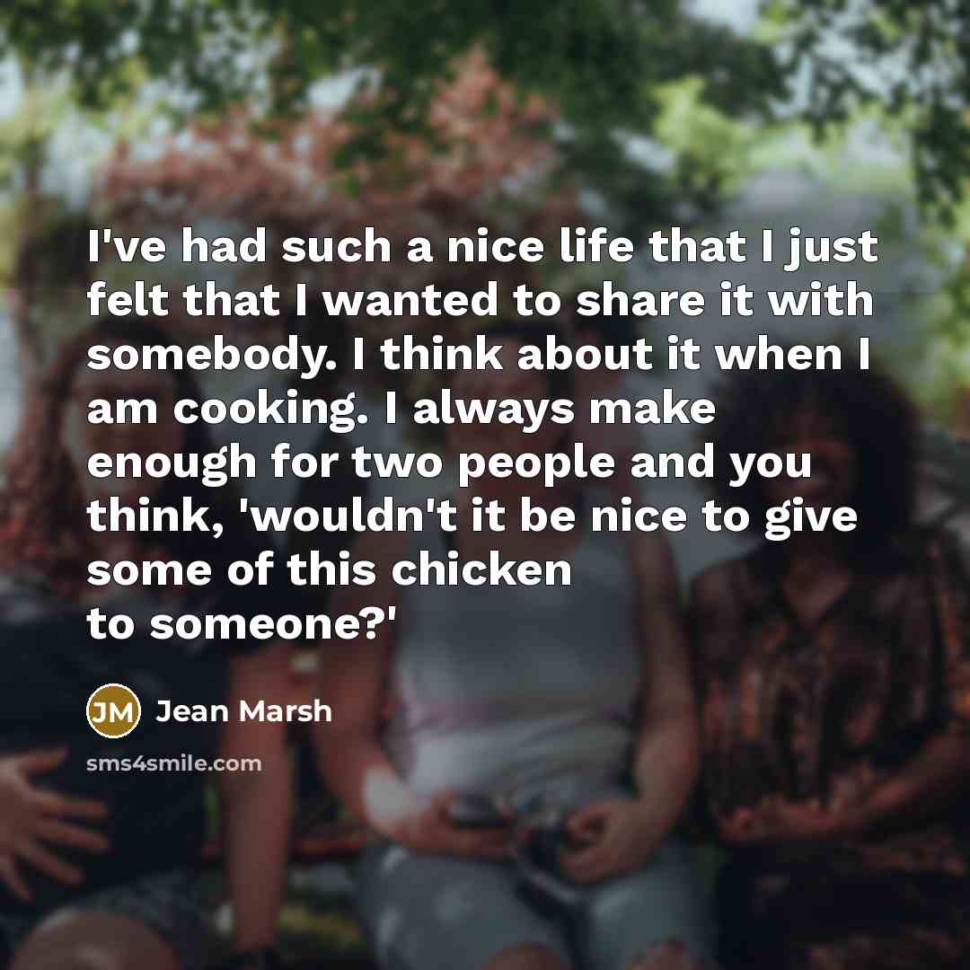 “I've had such a nice life that I just felt that I wanted to share it with somebody. I think about it when I am cooking. I always make enough for two people and you think, 'wouldn't it be nice to give some of this chicken to someone?'” quote by Jean Marsh