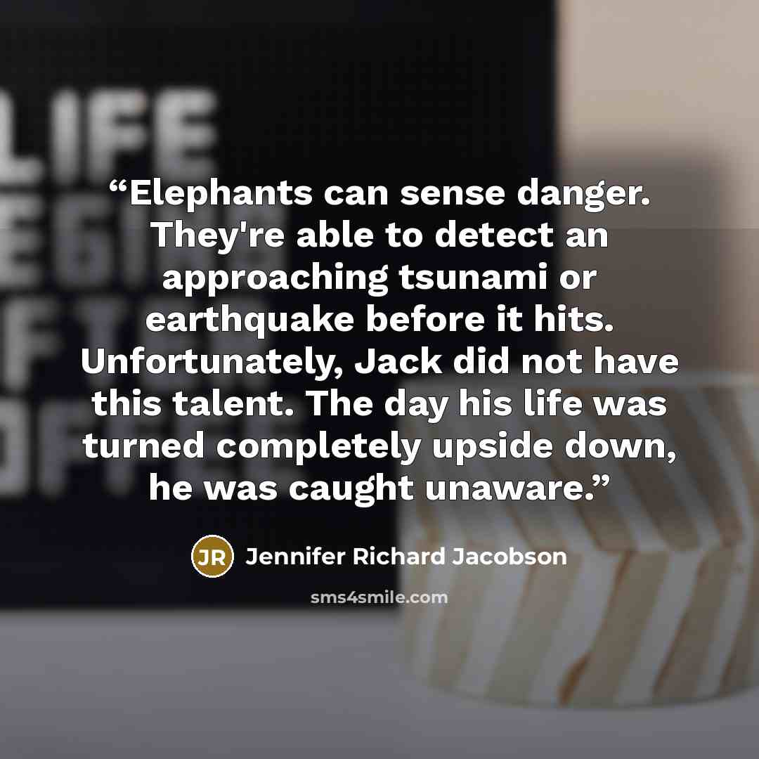 “Elephants can sense danger. They're able to detect an approaching tsunami or earthquake before it hits. Unfortunately, Jack did not have this talent. The day his life was turned completely upside down, he was caught unaware.” quote by Jennifer Richard Jacobson