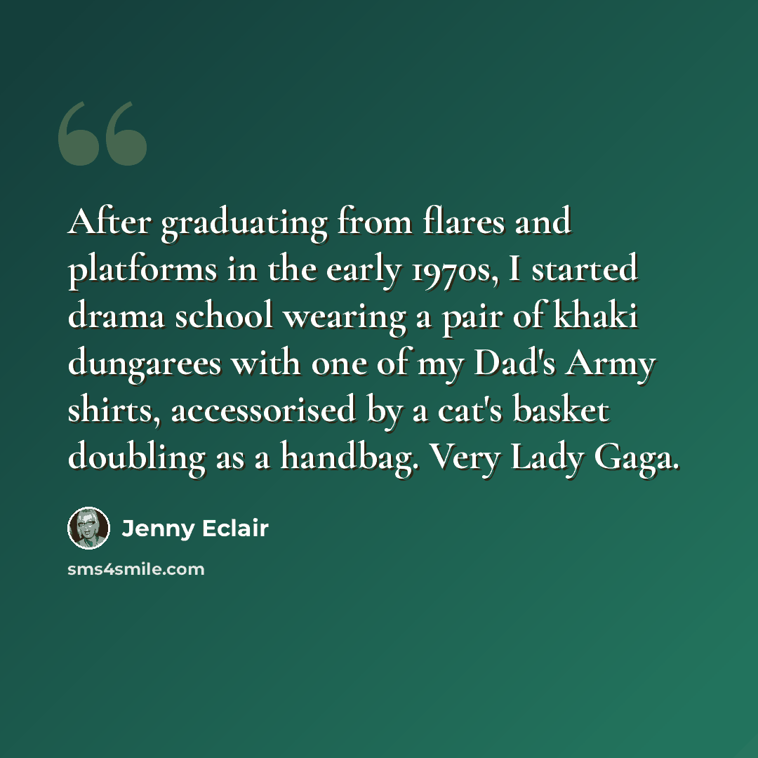 “After graduating from flares and platforms in the early 1970s, I started drama school wearing a pair of khaki dungarees with one of my Dad's Army shirts, accessorised by a cat's basket doubling as a handbag. Very Lady Gaga.” quote by Jenny Eclair