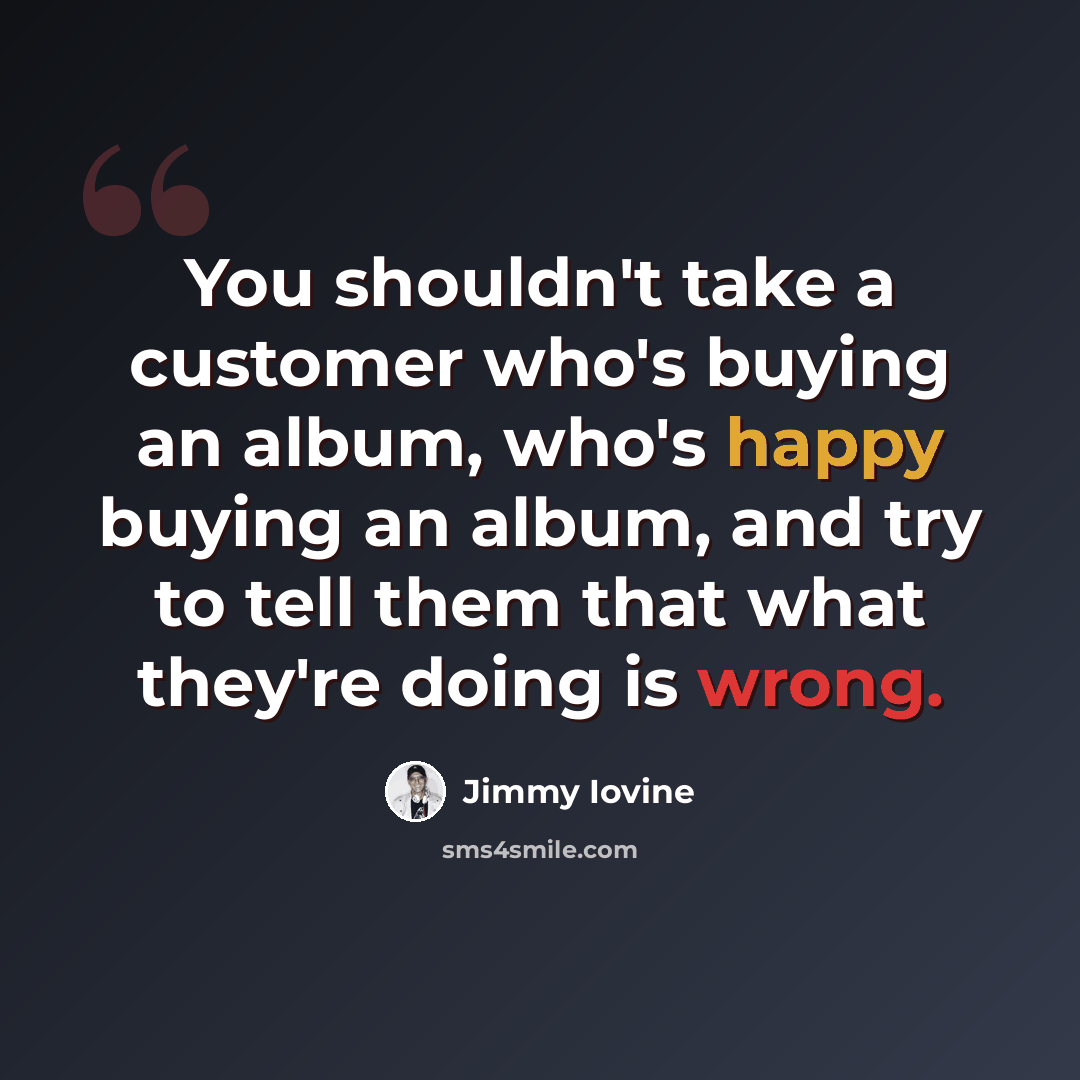 “You shouldn't take a customer who's buying an album, who's happy buying an album, and try to tell them that what they're doing is wrong.” quote by Jimmy Iovine