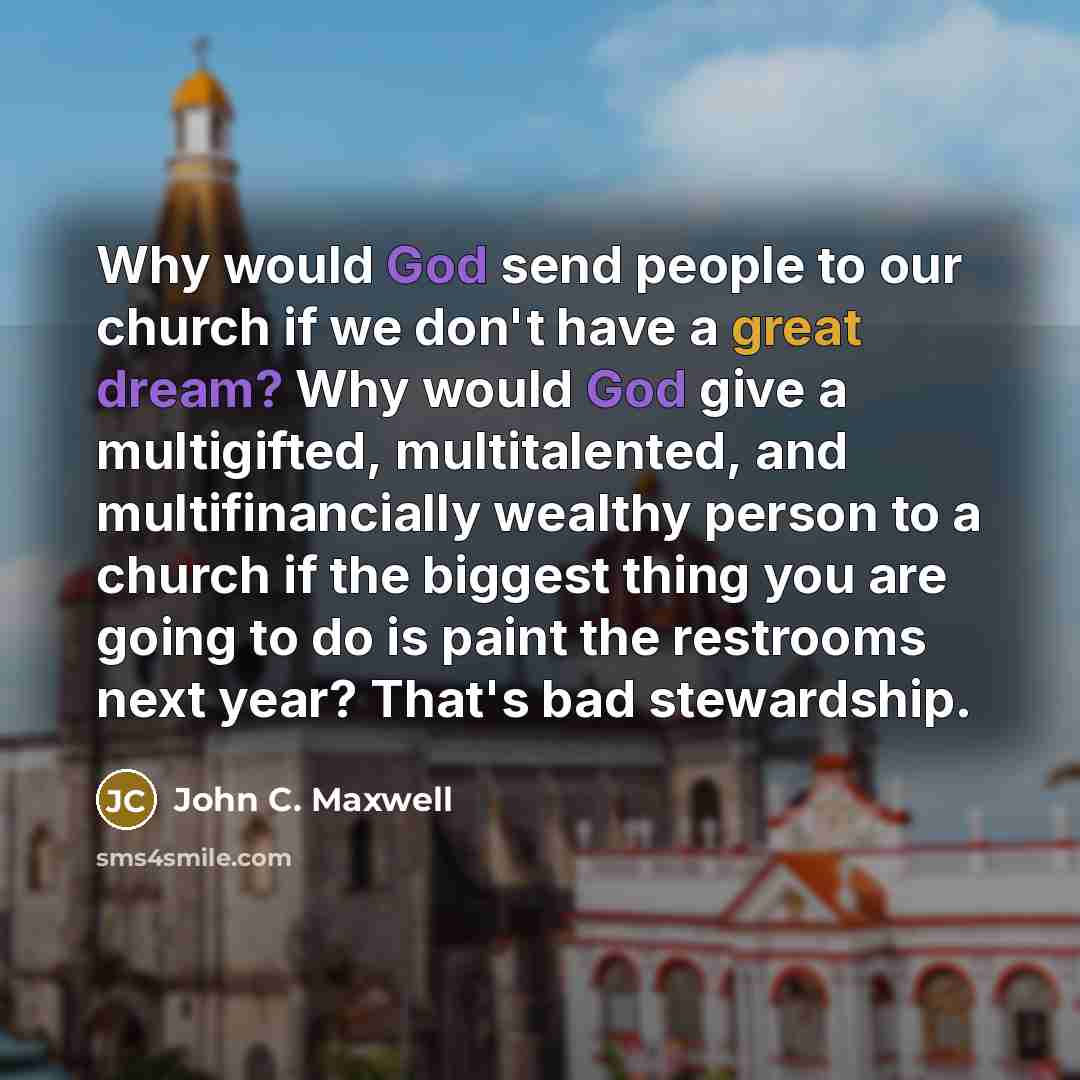 “Why would God send people to our church if we don't have a great dream? Why would God give a multigifted, multitalented, and multifinancially wealthy person to a church if the biggest thing you are going to do is paint the restrooms next year? That's bad stewardship.” quote by John C. Maxwell