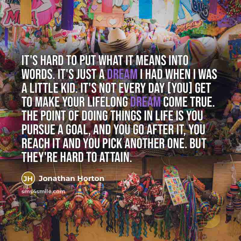 “It's hard to put what it means into words. It's just a dream I had when I was a little kid. It's not every day [you] get to make your lifelong dream come true. The point of doing things in life is you pursue a goal, and you go after it, you reach it and you pick another one. But they're hard to…” quote by Jonathan Horton