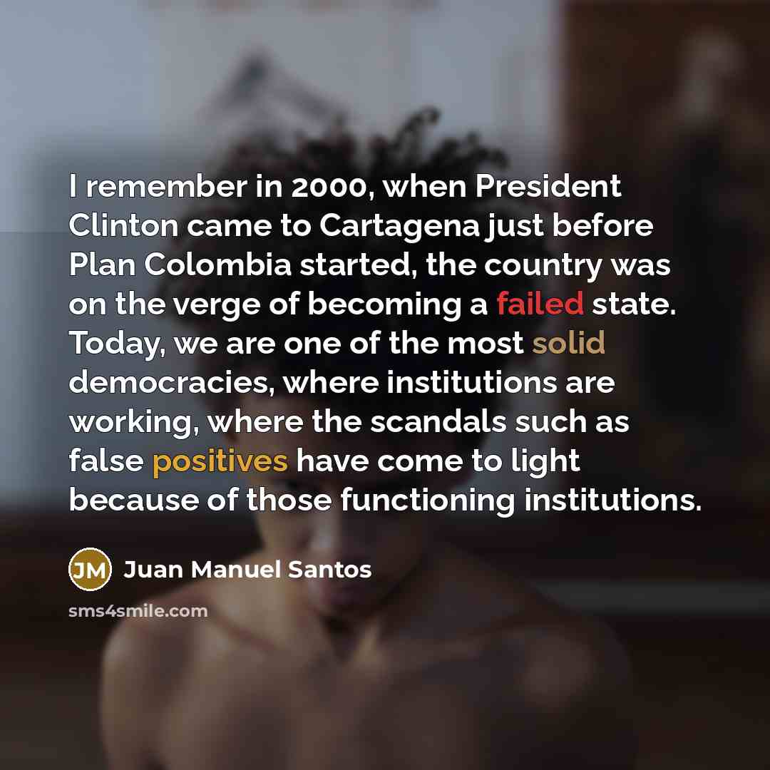 “I remember in 2000, when President Clinton came to Cartagena just before Plan Colombia started, the country was on the verge of becoming a failed state. Today, we are one of the most solid democracies, where institutions are working, where the scandals such as false positives have come to light…” quote by Juan Manuel Santos