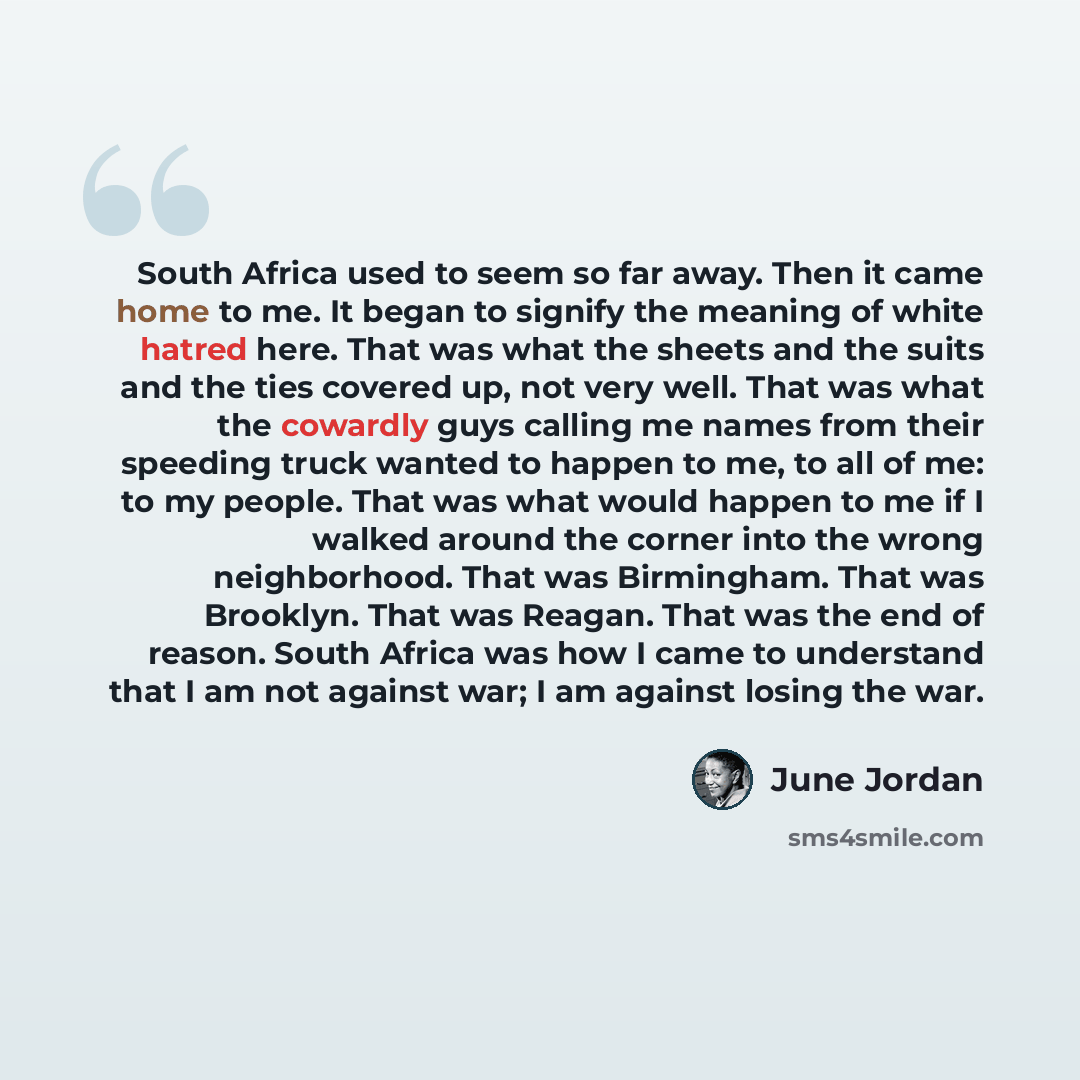 “South Africa used to seem so far away. Then it came home to me. It began to signify the meaning of white hatred here. That was what the sheets and the suits and the ties covered up, not very well. That was what the cowardly guys calling me names from their speeding truck wanted to happen to me, to…” quote by June Jordan