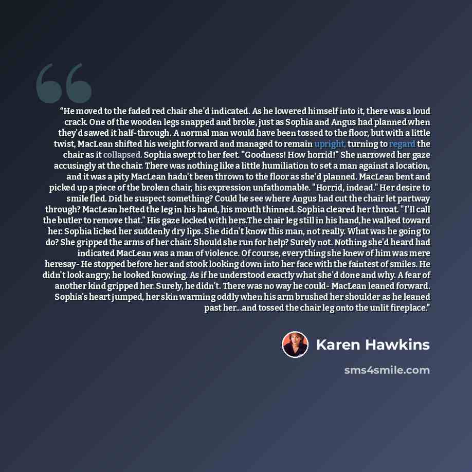 “He moved to the faded red chair she'd indicated. As he lowered himself into it, there was a loud crack. One of the wooden legs snapped and broke, just as Sophia and Angus had planned when they'd sawed it half-through. A normal man would have been tossed to the floor, but with a little twist…” quote by Karen Hawkins