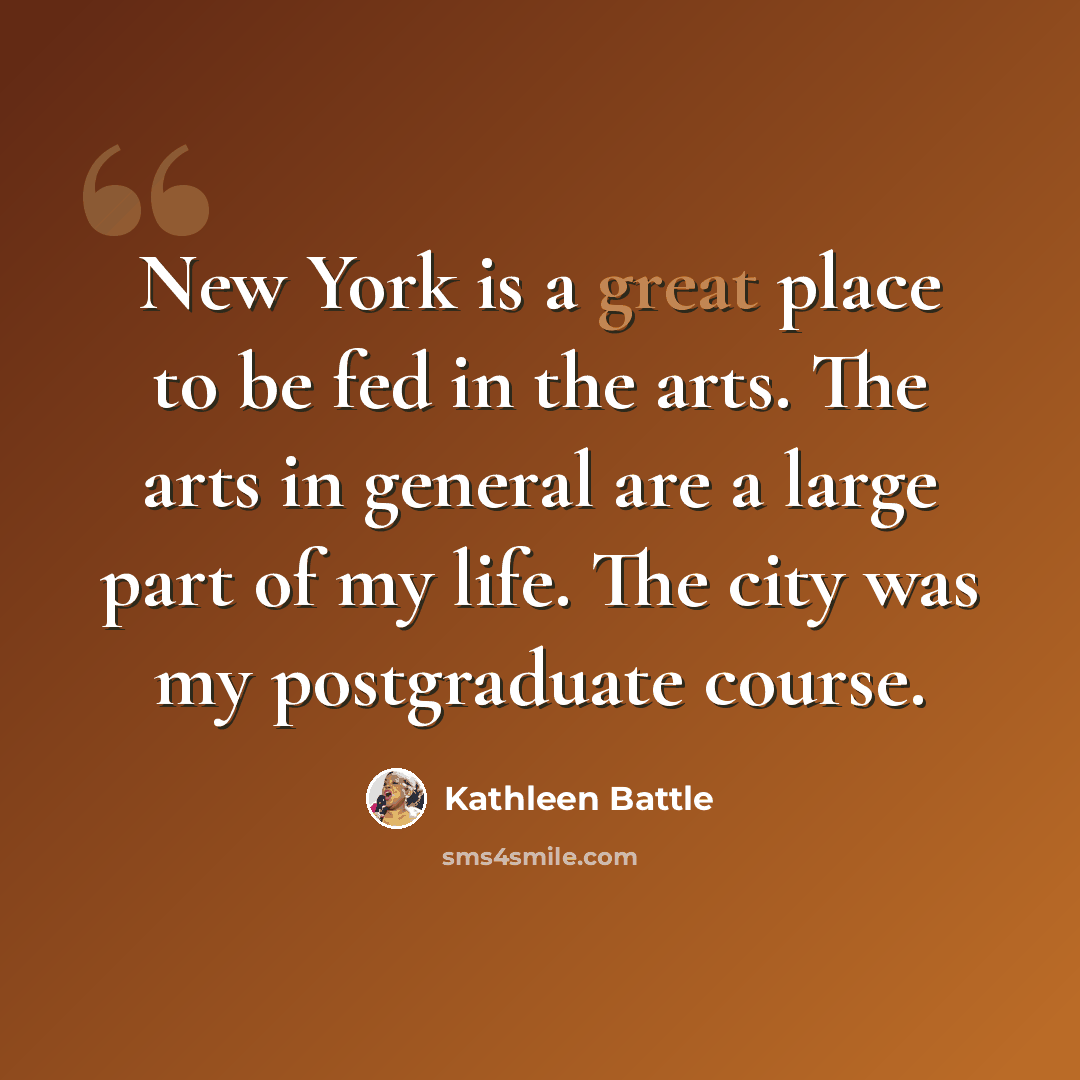 “New York is a great place to be fed in the arts. The arts in general are a large part of my life. The city was my postgraduate course.” quote by Kathleen Battle