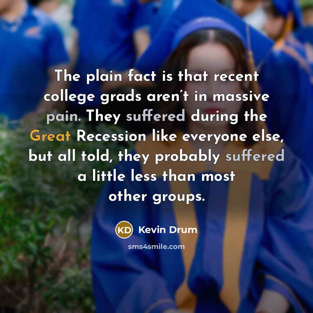 “The plain fact is that recent college grads aren’t in massive pain. They suffered during the Great Recession like everyone else, but all told, they probably suffered a little less than most other groups.” quote by Kevin Drum