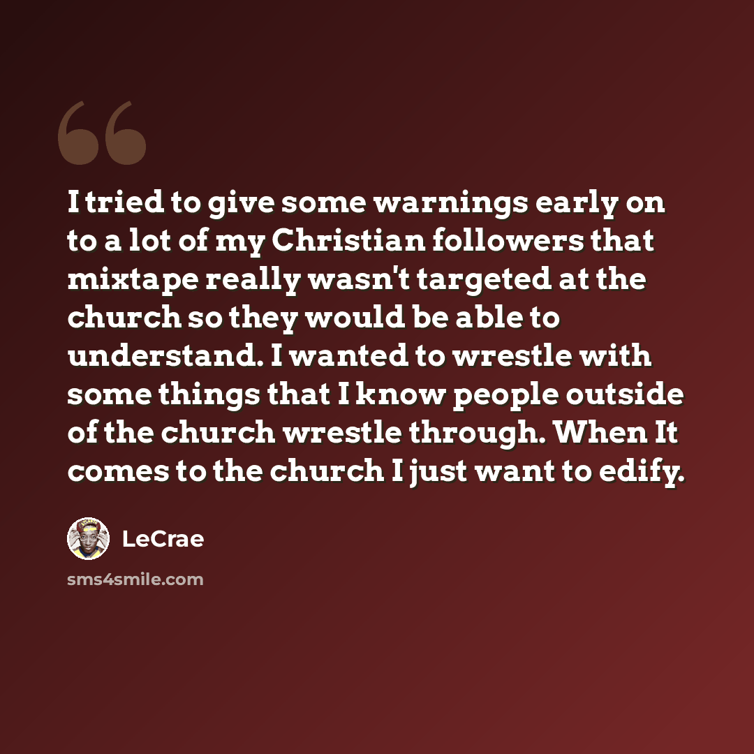 “I tried to give some warnings early on to a lot of my Christian followers that mixtape really wasn't targeted at the church so they would be able to understand. I wanted to wrestle with some things that I know people outside of the church wrestle through. When It comes to the church I just want to…” quote by LeCrae