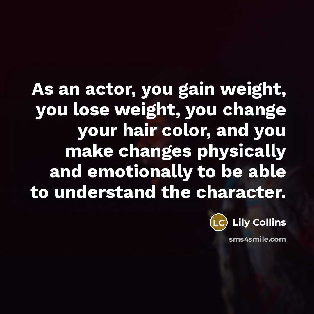 “As an actor, you gain weight, you lose weight, you change your hair color, and you make changes physically and emotionally to be able to understand the character.” quote by Lily Collins