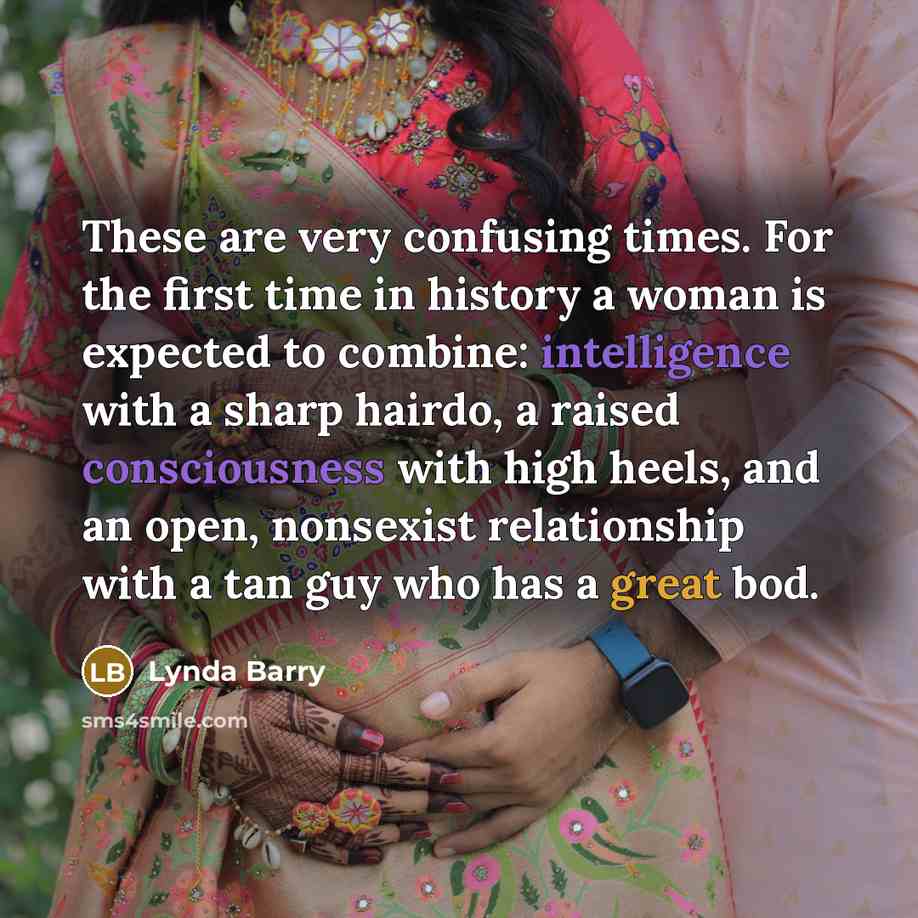 “These are very confusing times. For the first time in history a woman is expected to combine: intelligence with a sharp hairdo, a raised consciousness with high heels, and an open, nonsexist relationship with a tan guy who has a great bod.” quote by Lynda Barry