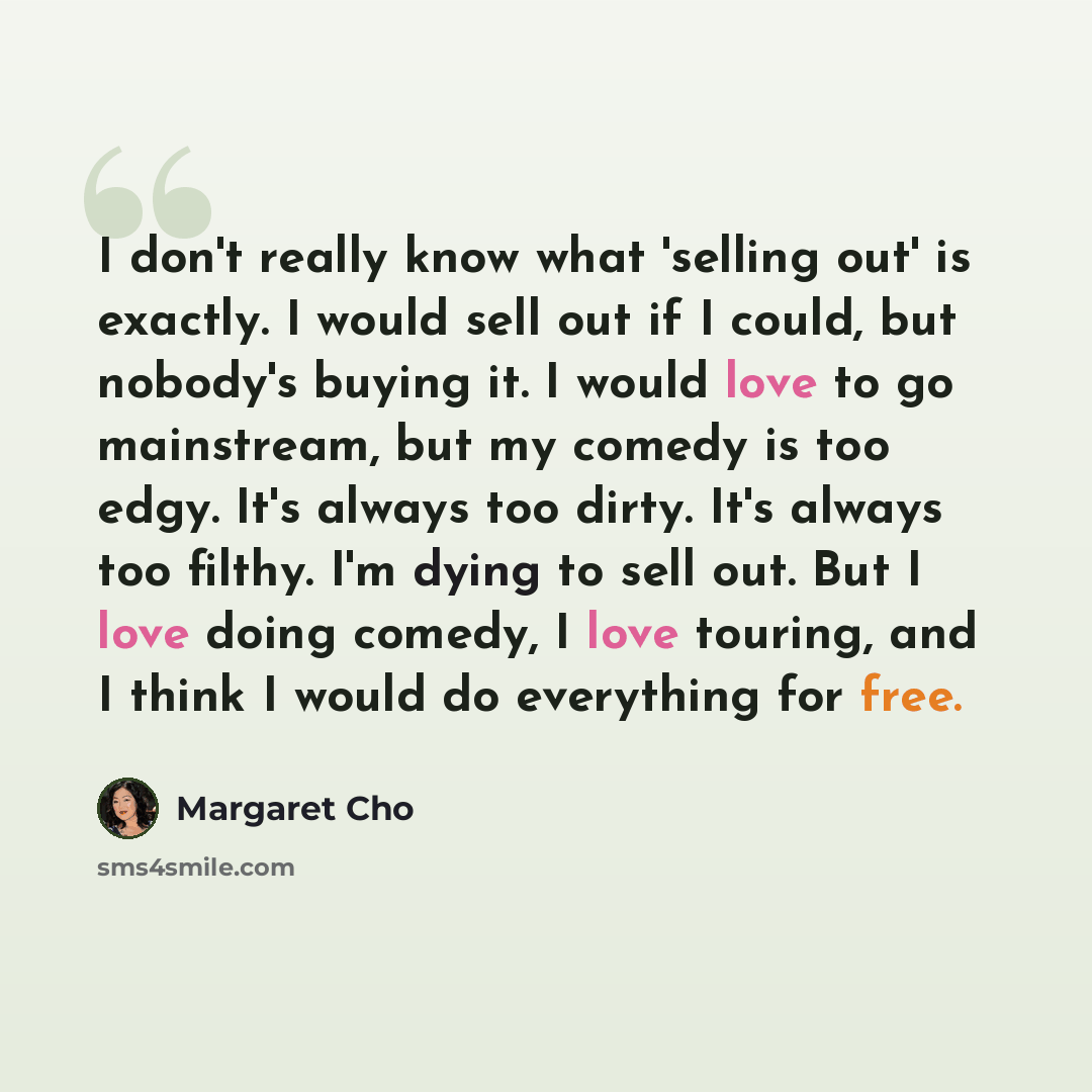 “I don't really know what 'selling out' is exactly. I would sell out if I could, but nobody's buying it. I would love to go mainstream, but my comedy is too edgy. It's always too dirty. It's always too filthy. I'm dying to sell out. But I love doing comedy, I love touring, and I think I would do…” quote by Margaret Cho