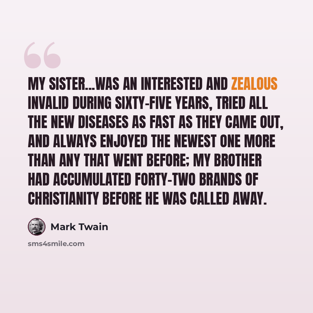 “My sister...was an interested and zealous invalid during sixty-five years, tried all the new diseases as fast as they came out, and always enjoyed the newest one more than any that went before; my brother had accumulated forty-two brands of Christianity before he was called away.” quote by Mark Twain