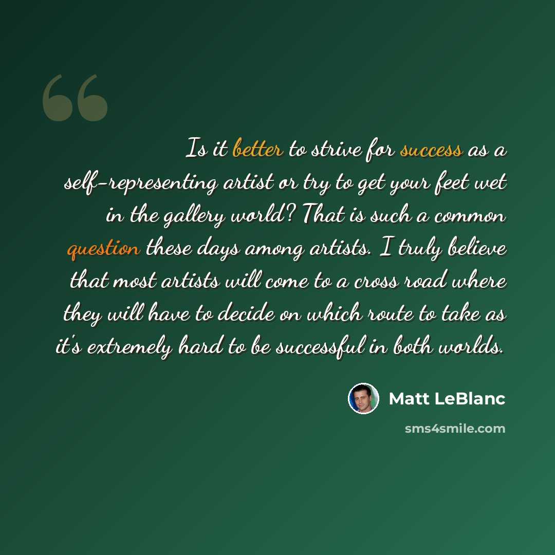 “Is it better to strive for success as a self-representing artist or try to get your feet wet in the gallery world? That is such a common question these days among artists. I truly believe that most artists will come to a cross road where they will have to decide on which route to take as it's…” quote by Matt LeBlanc