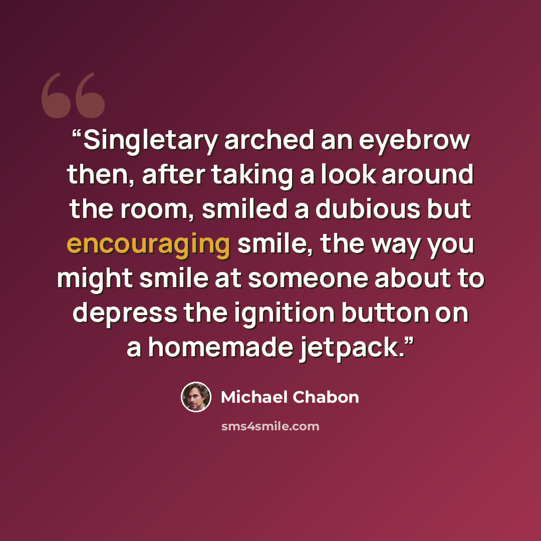 “Singletary arched an eyebrow then, after taking a look around the room, smiled a dubious but encouraging smile, the way you might smile at someone about to depress the ignition button on a homemade jetpack.” quote by Michael Chabon