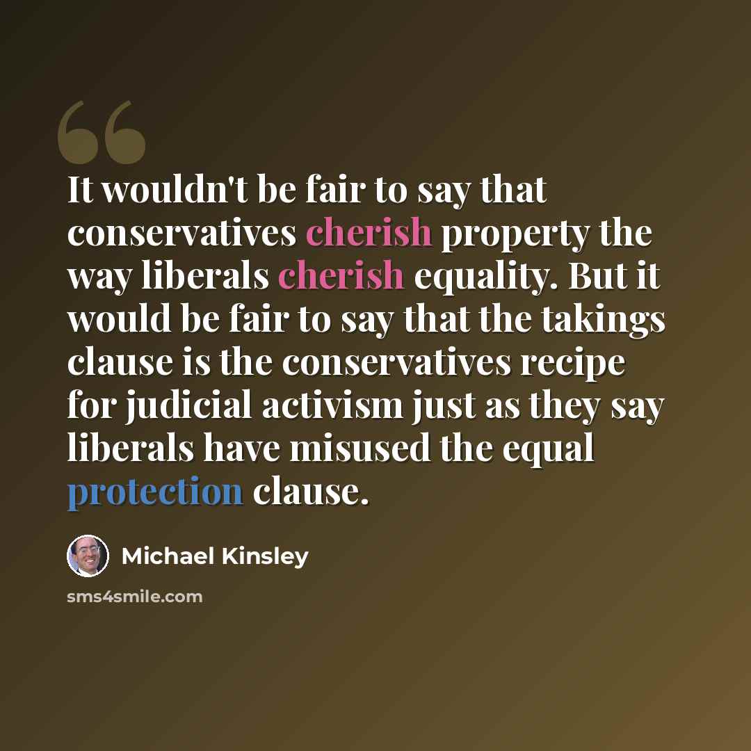 “It wouldn't be fair to say that conservatives cherish property the way liberals cherish equality. But it would be fair to say that the takings clause is the conservatives recipe for judicial activism just as they say liberals have misused the equal protection clause.” quote by Michael Kinsley