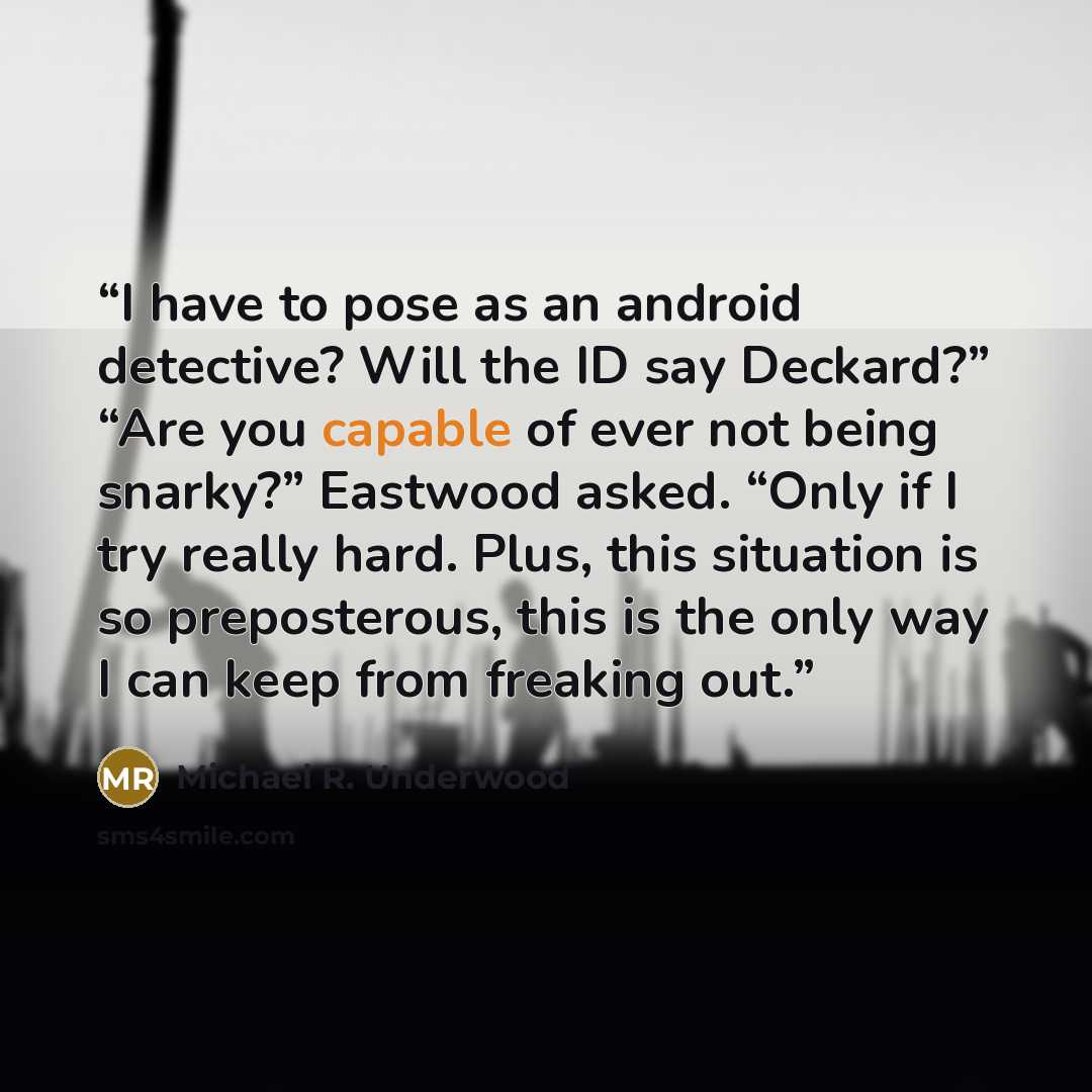 “I have to pose as an android detective? Will the ID say Deckard?” “Are you capable of ever not being snarky?” Eastwood asked. “Only if I try really hard. Plus, this situation is so preposterous, this is the only way I can keep from freaking out.” quote by Michael R. Underwood