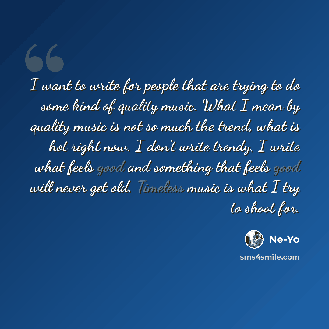 “I want to write for people that are trying to do some kind of quality music. What I mean by quality music is not so much the trend, what is hot right now. I don't write trendy, I write what feels good and something that feels good will never get old. Timeless music is what I try to shoot for.” quote by Ne-Yo