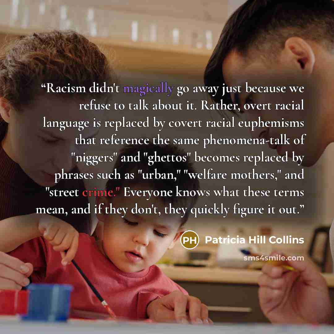 “Racism didn't magically go away just because we refuse to talk about it. Rather, overt racial language is replaced by covert racial euphemisms that reference the same phenomena-talk of "niggers" and "ghettos" becomes replaced by phrases such as "urban," "welfare mothers," and "street crime."…” quote by Patricia Hill Collins