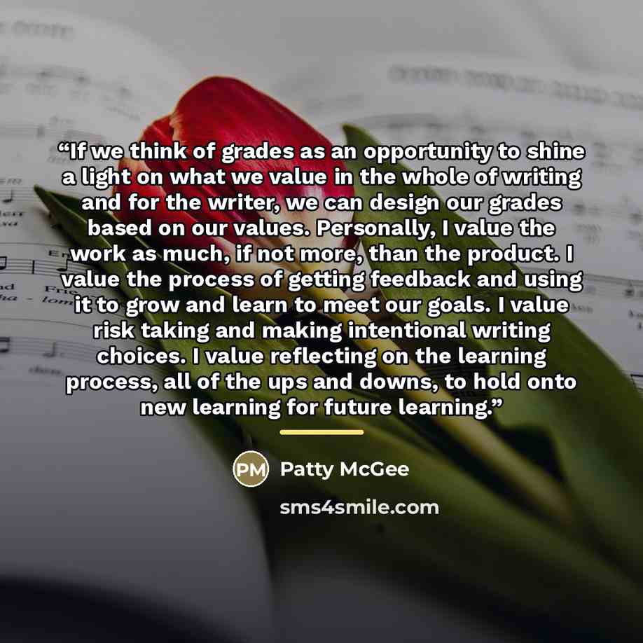 “If we think of grades as an opportunity to shine a light on what we value in the whole of writing and for the writer, we can design our grades based on our values. Personally, I value the work as much, if not more, than the product. I value the process of getting feedback and using it to grow and…” quote by Patty McGee