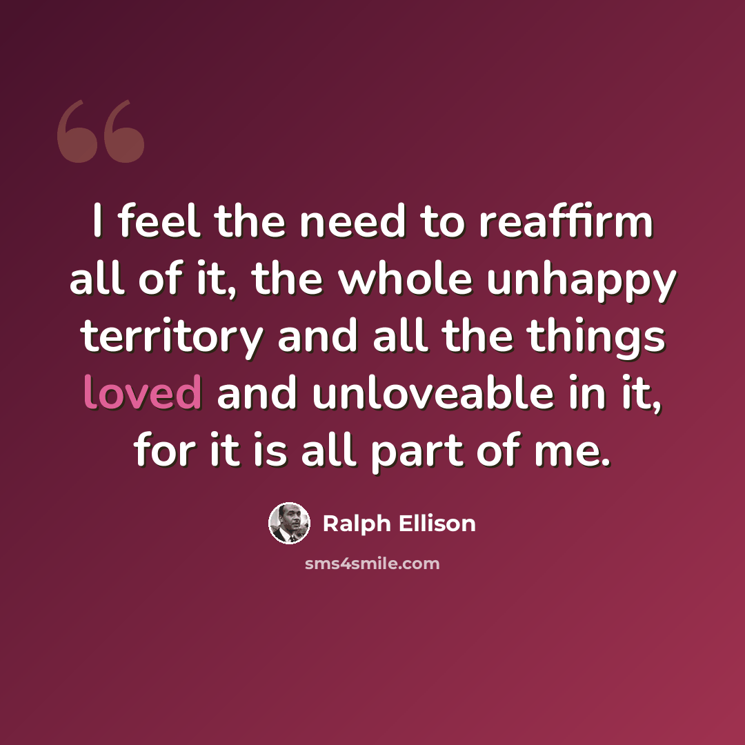 “I feel the need to reaffirm all of it, the whole unhappy territory and all the things loved and unloveable in it, for it is all part of me.” quote by Ralph Ellison