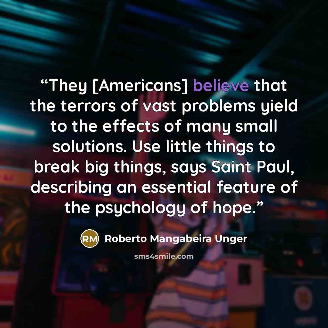 “They [Americans] believe that the terrors of vast problems yield to the effects of many small solutions. Use little things to break big things, says Saint Paul, describing an essential feature of the psychology of hope.” quote by Roberto Mangabeira Unger