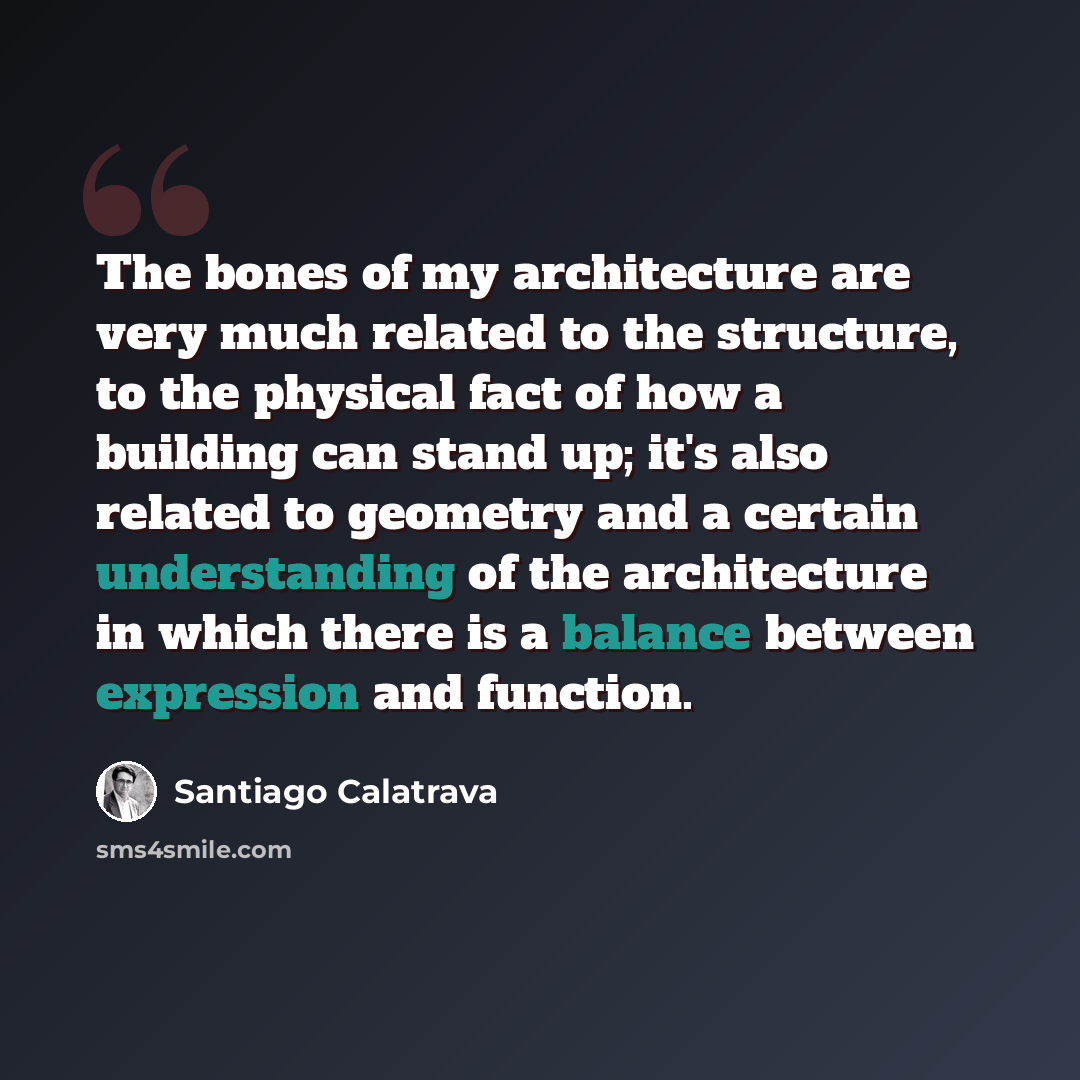 “The bones of my architecture are very much related to the structure, to the physical fact of how a building can stand up; it's also related to geometry and a certain understanding of the architecture in which there is a balance between expression and function.” quote by Santiago Calatrava