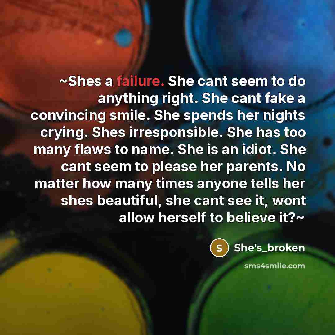 “~Shes a failure. She cant seem to do anything right. She cant fake a convincing smile. She spends her nights crying. Shes irresponsible. She has too many flaws to name. She is an idiot. She cant seem to please her parents. No matter how many times anyone tells her shes beautiful, she cant see it…” quote by She's_broken