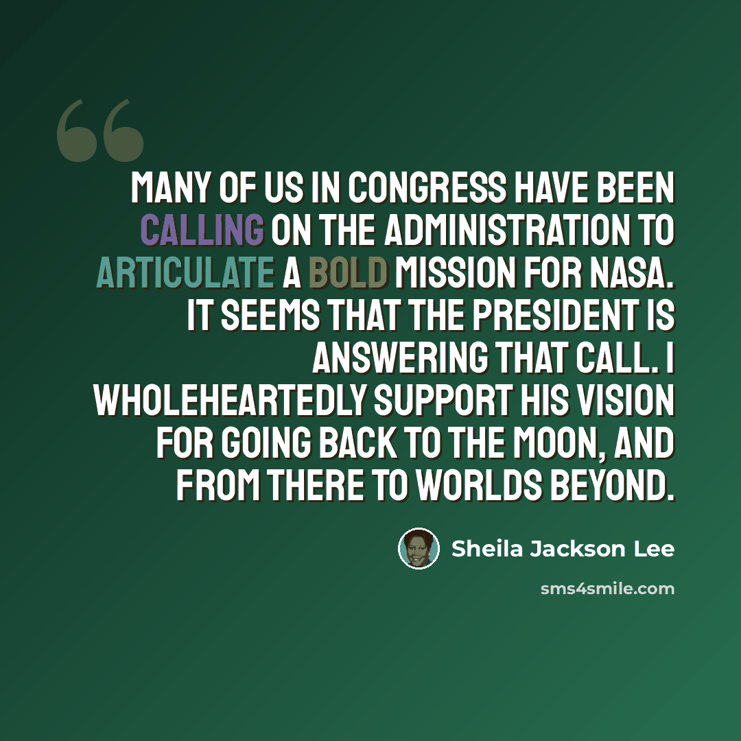 “Many of us in Congress have been calling on the Administration to articulate a bold mission for NASA. It seems that the President is answering that call. I wholeheartedly support his vision for going back to the moon, and from there to worlds beyond.” quote by Sheila Jackson Lee