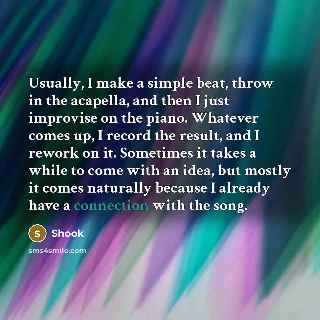 “Usually, I make a simple beat, throw in the acapella, and then I just improvise on the piano. Whatever comes up, I record the result, and I rework on it. Sometimes it takes a while to come with an idea, but mostly it comes naturally because I already have a connection with the song.” quote by Shook