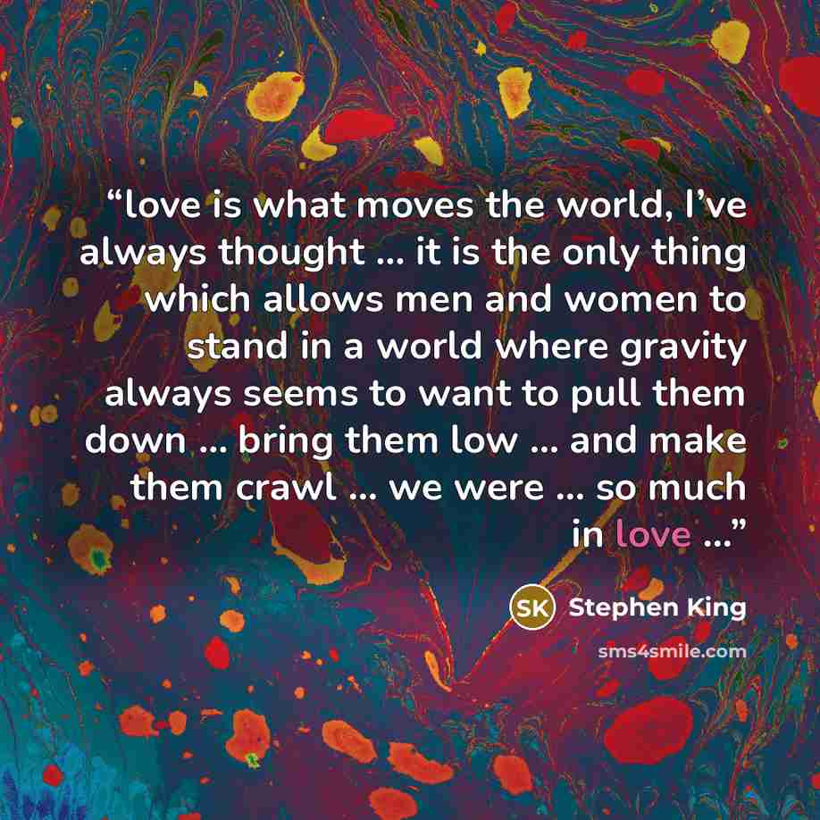 “love is what moves the world, I’ve always thought … it is the only thing which allows men and women to stand in a world where gravity always seems to want to pull them down … bring them low … and make them crawl … we were … so much in love …” quote by Stephen King