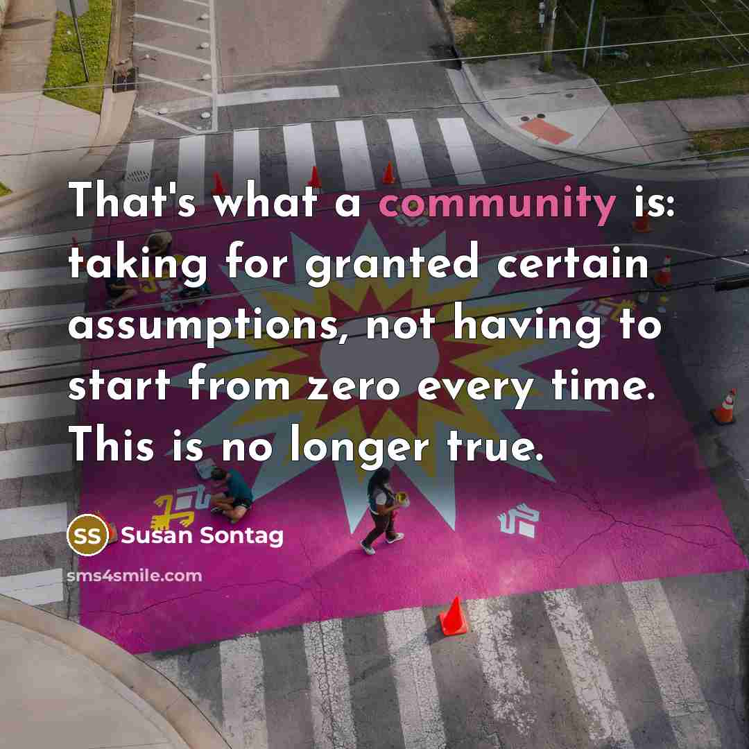 “That's what a community is: taking for granted certain assumptions, not having to start from zero every time. This is no longer true.” quote by Susan Sontag