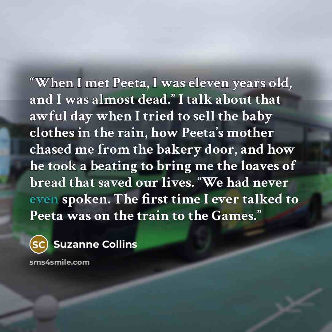“When I met Peeta, I was eleven years old, and I was almost dead.” I talk about that awful day when I tried to sell the baby clothes in the rain, how Peeta’s mother chased me from the bakery door, and how he took a beating to bring me the loaves of bread that saved our lives. “We had never even…” quote by Suzanne Collins