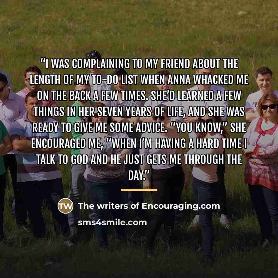“I was complaining to my friend about the length of my to-do list when Anna whacked me on the back a few times. She’d learned a few things in her seven years of life, and she was ready to give me some advice. “You know,” she encouraged me, “When I’m having a hard time I talk to God and He just gets…” quote by The writers of Encouraging.com