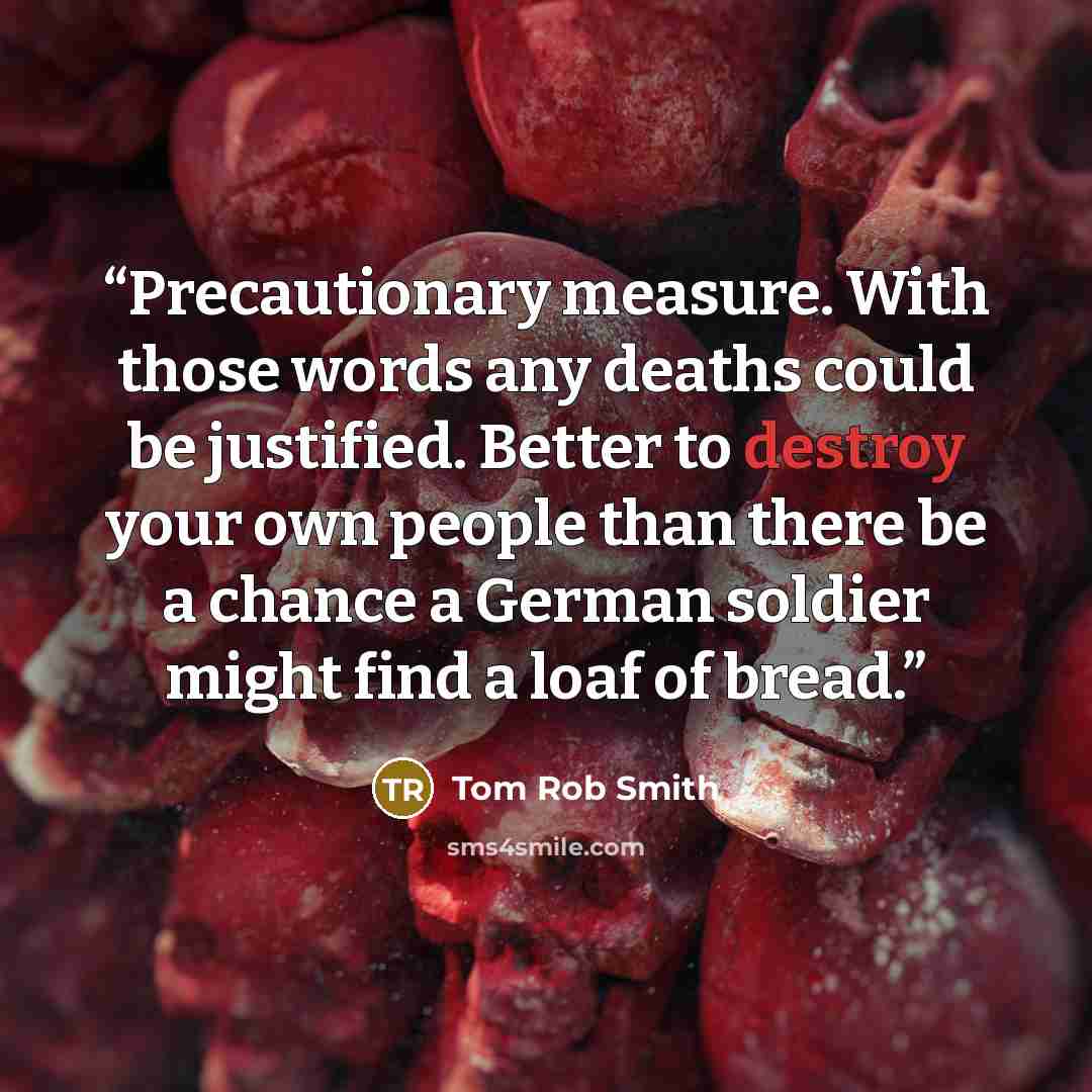 “Precautionary measure. With those words any deaths could be justified. Better to destroy your own people than there be a chance a German soldier might find a loaf of bread.” quote by Tom Rob Smith