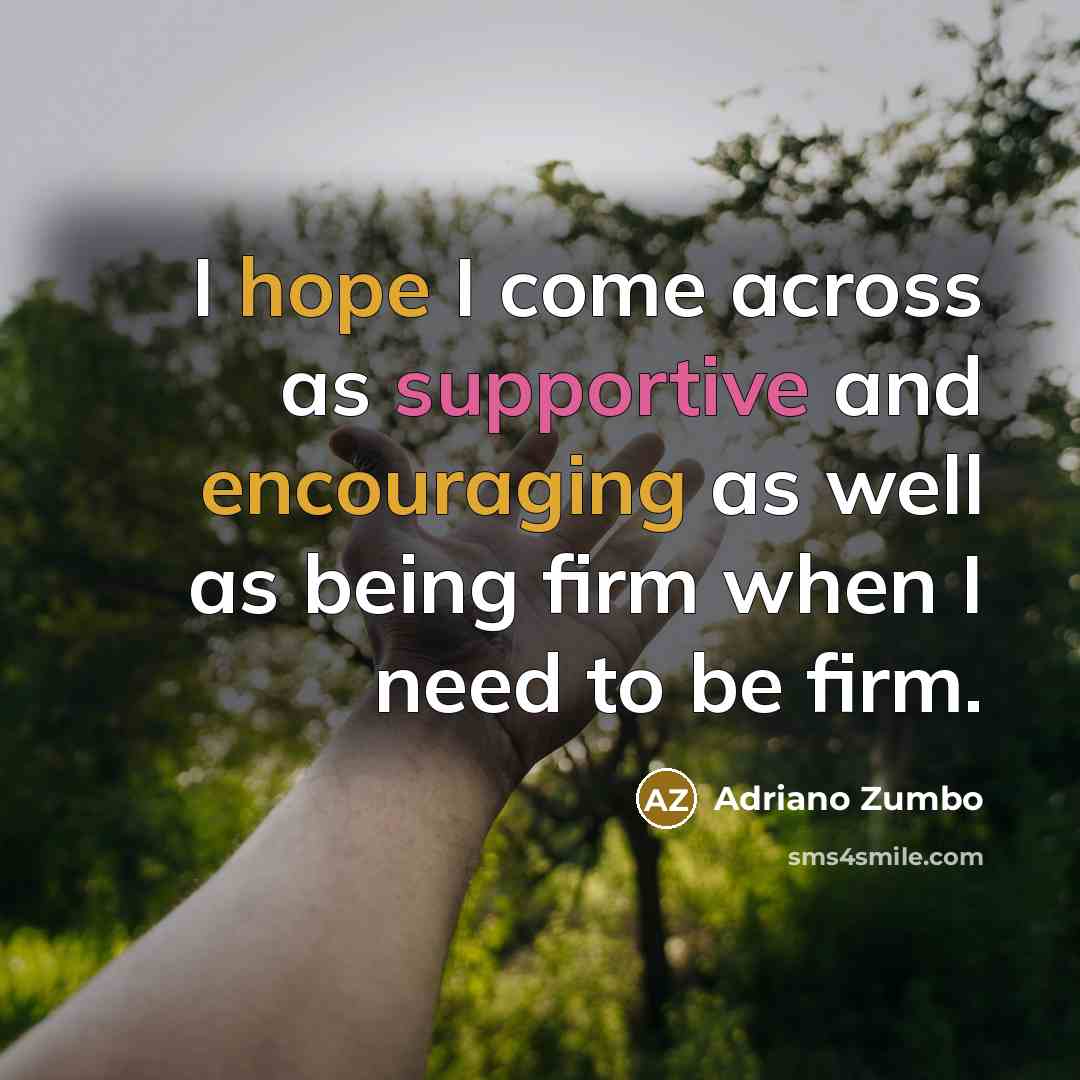 “I hope I come across as supportive and encouraging as well as being firm when I need to be firm.” quote by Adriano Zumbo