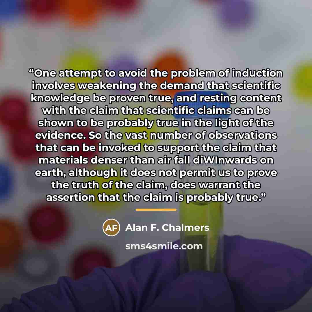 “One attempt to avoid the problem of induction involves weakening the demand that scientific knowledge be proven true, and resting content with the claim that scientific claims can be shown to be probably true in the light of the evidence. So the vast number of observations that can be invoked to…” quote by Alan F. Chalmers