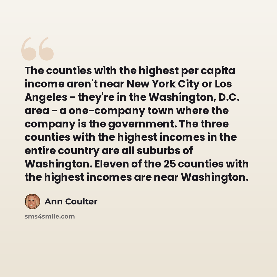 “The counties with the highest per capita income aren't near New York City or Los Angeles - they're in the Washington, D.C. area - a one-company town where the company is the government. The three counties with the highest incomes in the entire country are all suburbs of Washington. Eleven of the…” quote by Ann Coulter