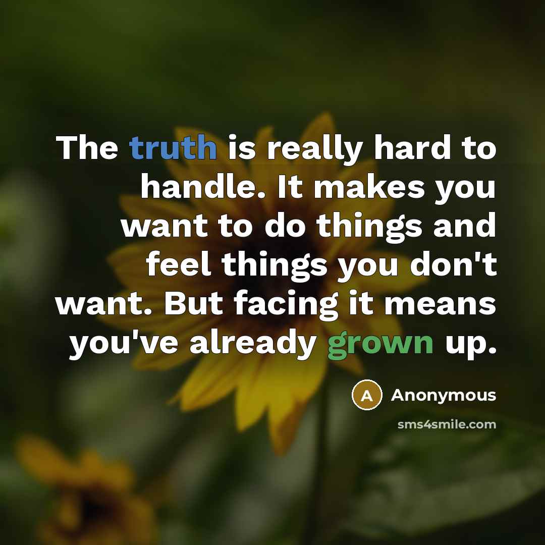 “The truth is really hard to handle. It makes you want to do things and feel things you don't want. But facing it means you've already grown up.” quote by Anonymous