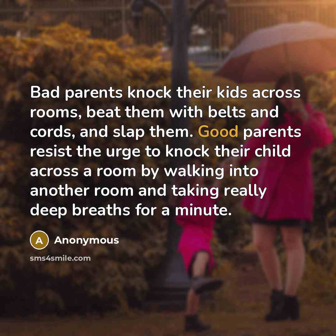 “Bad parents knock their kids across rooms, beat them with belts and cords, and slap them. Good parents resist the urge to knock their child across a room by walking into another room and taking really deep breaths for a minute.” quote by Anonymous