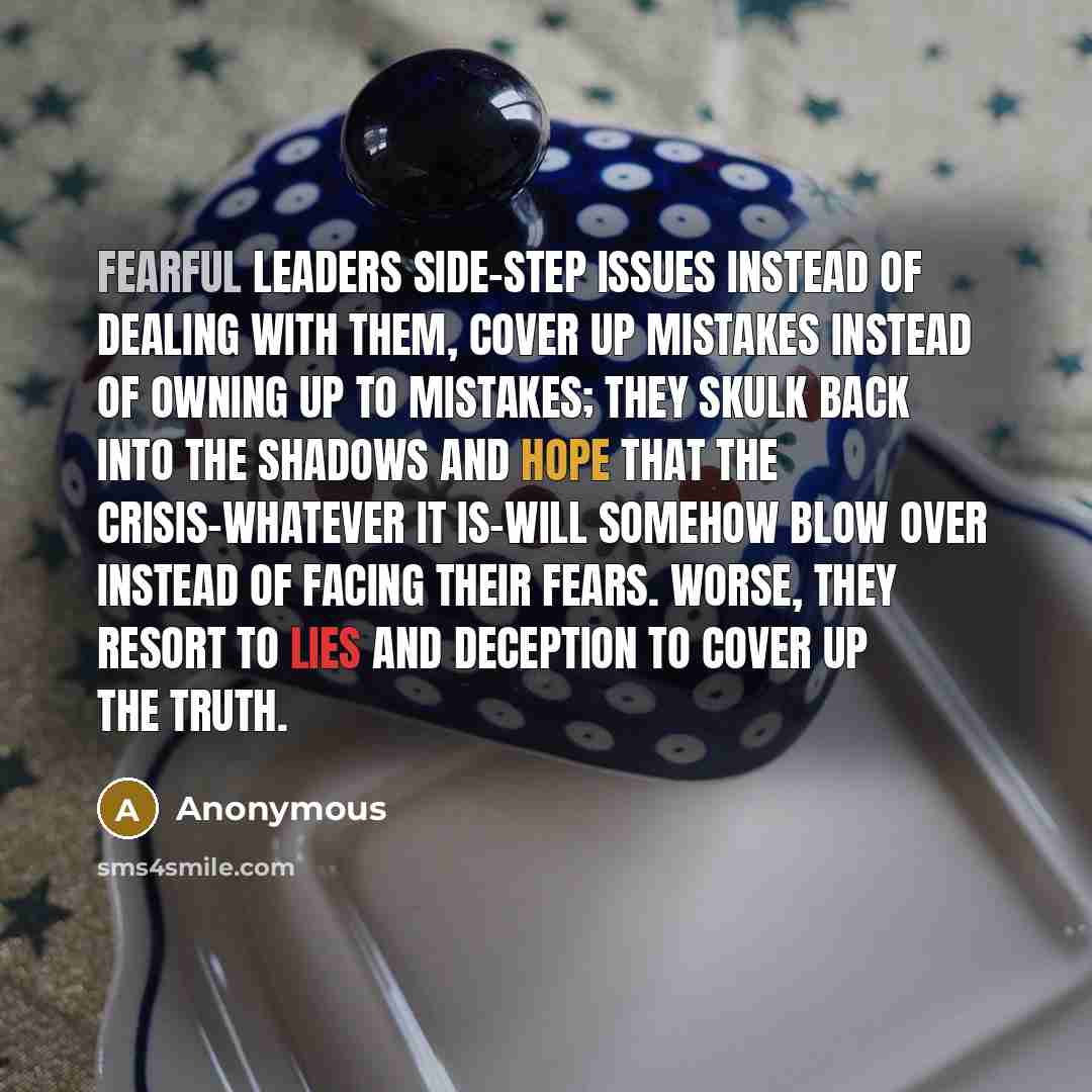 “Fearful leaders side-step issues instead of dealing with them, cover up mistakes instead of owning up to mistakes; they skulk back into the shadows and hope that the crisis-whatever it is-will somehow blow over instead of facing their fears. Worse, they resort to lies and deception to cover up the…” quote by Anonymous