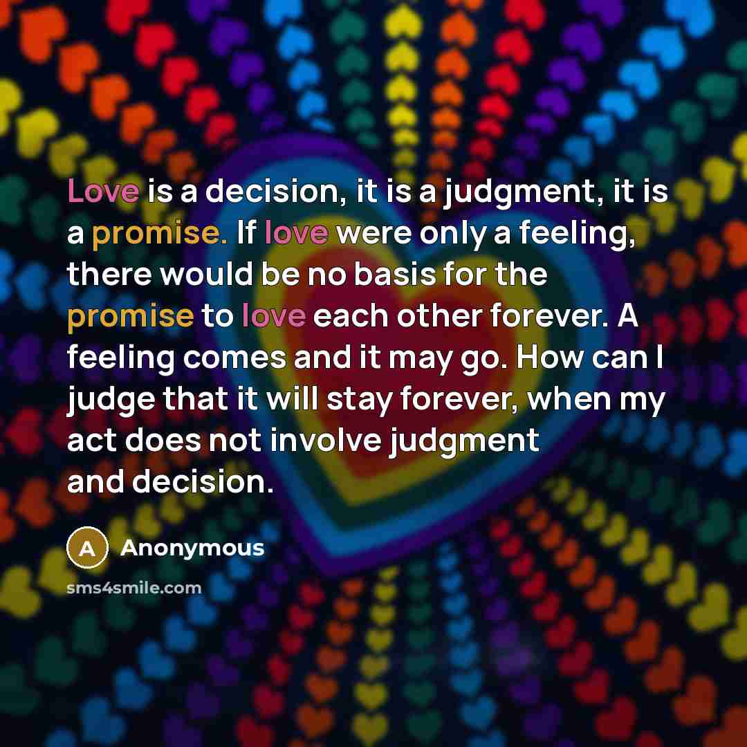 “Love is a decision, it is a judgment, it is a promise. If love were only a feeling, there would be no basis for the promise to love each other forever. A feeling comes and it may go. How can I judge that it will stay forever, when my act does not involve judgment and decision.” quote by Anonymous