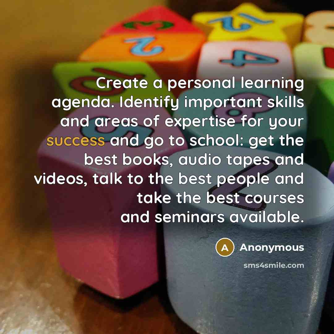 “Create a personal learning agenda. Identify important skills and areas of expertise for your success and go to school: get the best books, audio tapes and videos, talk to the best people and take the best courses and seminars available.” quote by Anonymous