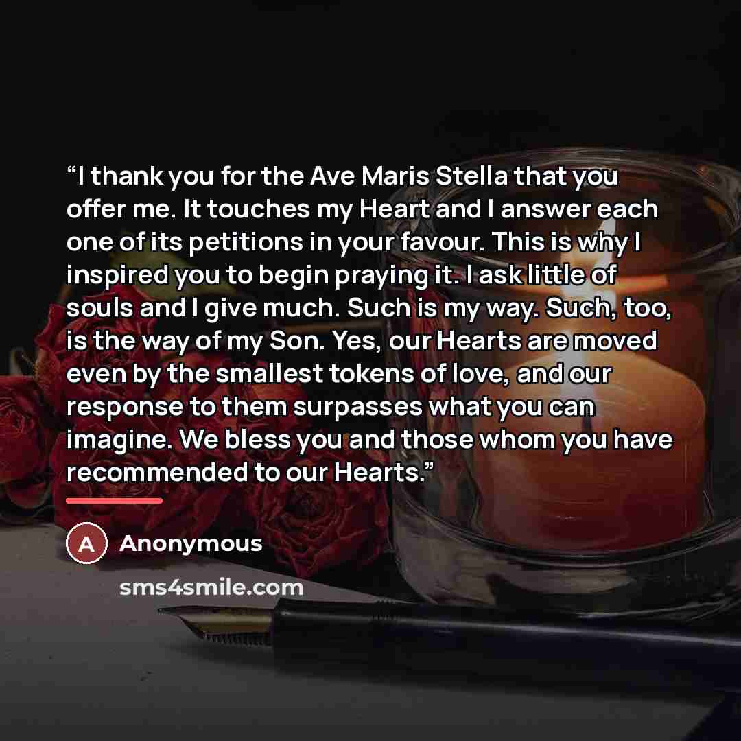 “I thank you for the Ave Maris Stella that you offer me. It touches my Heart and I answer each one of its petitions in your favour. This is why I inspired you to begin praying it. I ask little of souls and I give much. Such is my way. Such, too, is the way of my Son. Yes, our Hearts are moved even…” quote by Anonymous