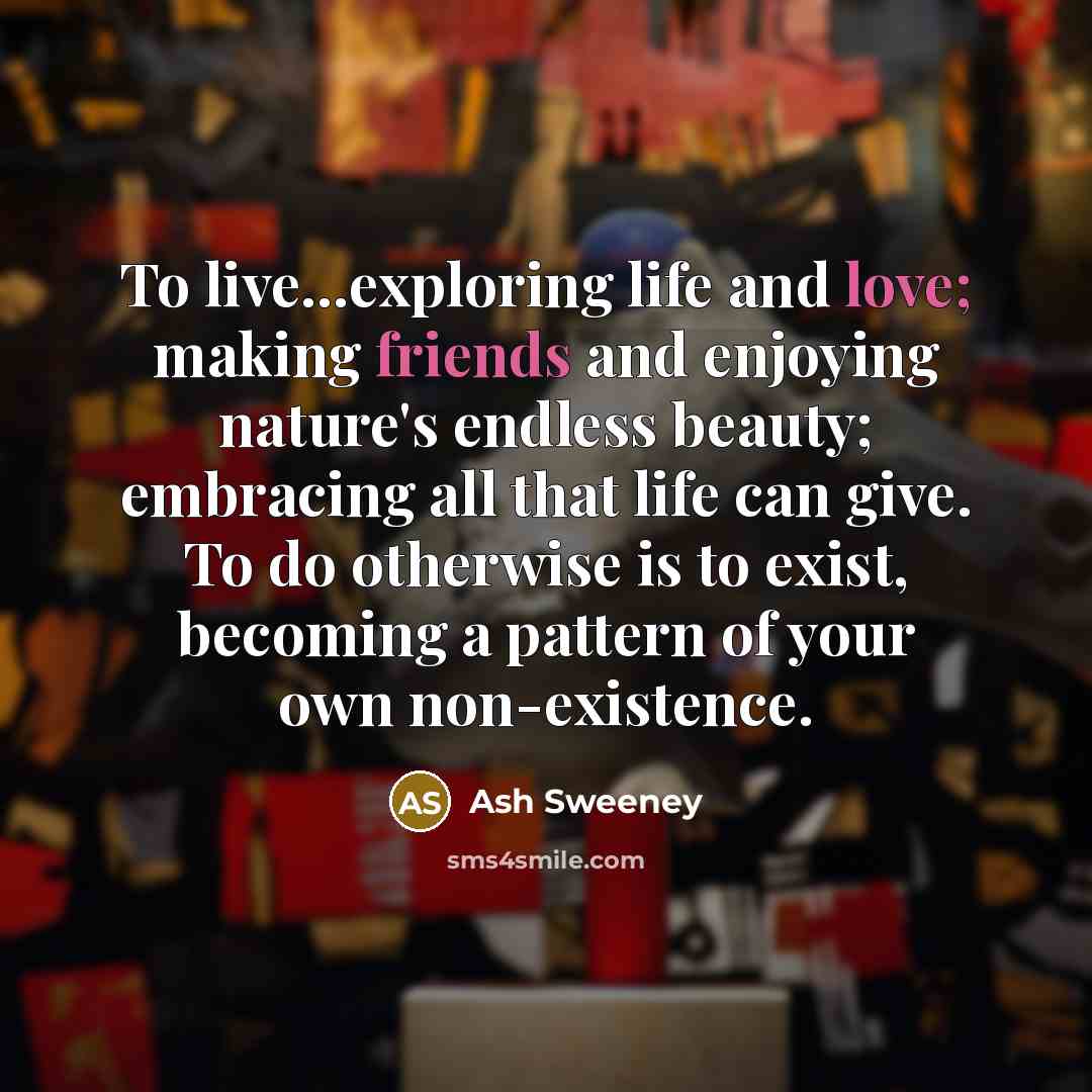 “To live...exploring life and love; making friends and enjoying nature's endless beauty; embracing all that life can give. To do otherwise is to exist, becoming a pattern of your own non-existence.” quote by Ash Sweeney
