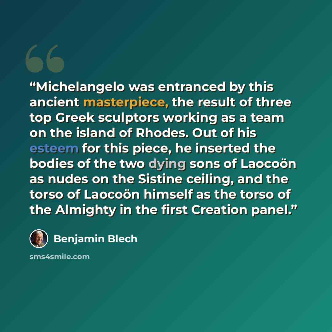 “Michelangelo was entranced by this ancient masterpiece, the result of three top Greek sculptors working as a team on the island of Rhodes. Out of his esteem for this piece, he inserted the bodies of the two dying sons of Laocoön as nudes on the Sistine ceiling, and the torso of Laocoön himself as…” quote by Benjamin Blech