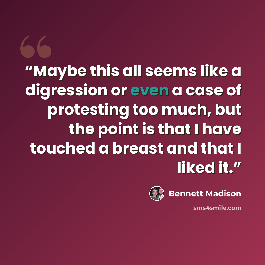 “Maybe this all seems like a digression or even a case of protesting too much, but the point is that I have touched a breast and that I liked it.” quote by Bennett Madison