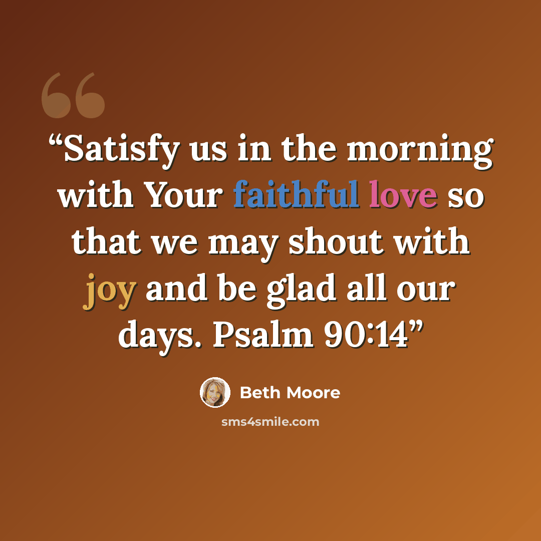 “Satisfy us in the morning with Your faithful love so that we may shout with joy and be glad all our days. Psalm 90:14” quote by Beth Moore